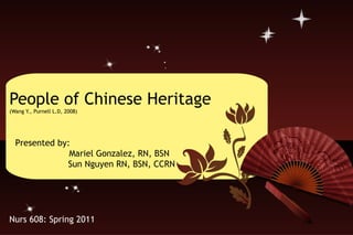 People of Chinese Heritage (Wang Y., Purnell L.D, 2008) Presented by:    Mariel Gonzalez, RN, BSN Sun Nguyen RN, BSN, CCRN Nurs 608: Spring 2011 