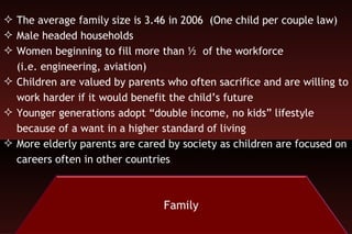 The average family size is 3.46 in 2006  (One child per couple law) Male headed households Women beginning to fill more than ½  of the workforce  (i.e. engineering, aviation) Children are valued by parents who often sacrifice and are willing to work harder if it would benefit the child’s future Younger generations adopt “double income, no kids” lifestyle because of a want in a higher standard of living More elderly parents are cared by society as children are focused on careers often in other countries The whole is greater than its part Group support is greater than privacy Personal independence not valued “ Re-education camps”  “ Guan Xi” societal bank where funds are withdrawn that “demands payback” Chinese mothers (emotional atmosphere of the family) Chinese fathers (leaders) Chinese elders (wisdom) 