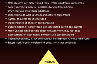 Male children are more valued than female children in rural areas Family members make all decisions for children in China  (may continue into young adulthood) Expected to do well in school and achieve high grades Radical thoughts are discouraged Independence of children are increasing  Determination of career goals are considered during adolescents Many Chinese children who adopt Western views may feel that expectations of older family members are too demanding Teenage pregnancy is not common but increasing in Chinese Americans Enters workforce immediately if education is not continued 