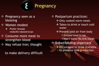 Pregnancy Pregnancy seen as a  blessing  Women modest Prefer female midwife/obstetrician Consume more meat to strengthen blood May refuse Iron; thought  to make delivery difficult Postpartum practices: Only cooked warm meals Taboo to drink or touch cold water Prevent cold air from body Dressed head to toe Won’t bathe for first month Breastfeeding important   Encouraged to drink rice wine to promote milk production 8 