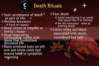 Death Rituals Stoic acceptance of death  as part of life   Worship Ancestors   Form of respect Dead visited at hospital or  family’s house Dead honored by  surrounding  coffin with  items that symbolized  deceased life Black armband worn on left  arm and white cloth tied  around head to symbolize mourning Fear death Avoid mentioning it or words that sound like it in Chinese No life insurance – seen as inviting death Colors white and black  associated with death;  considered bad luck 9 
