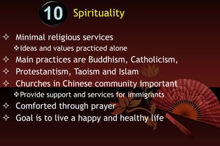 Spirituality Minimal religious services Ideas and values practiced alone Main practices are Buddhism, Catholicism,  Protestantism, Taoism and Islam Churches in Chinese community important Provide support and services for immigrants Comforted through prayer Goal is to live a happy and healthy life 10 