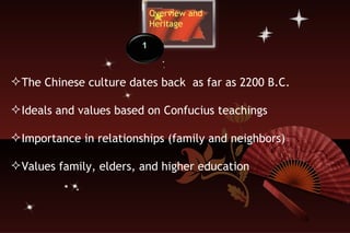 Overview and  Heritage The Chinese culture dates back  as far as 2200 B.C. Ideals and values based on Confucius teachings Importance in relationships (family and neighbors) Values family, elders, and higher education 1 