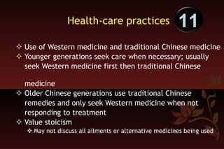 Health-care practices Use of Western medicine and traditional Chinese medicine Younger generations seek care when necessary; usually  seek Western medicine first then traditional Chinese  medicine Older Chinese generations use traditional Chinese  remedies and only seek Western medicine when not  responding to treatment  Value stoicism May not discuss all ailments or alternative medicines being used 11 