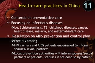 Health-care practices in China Centered on preventative care Focusing on Infectious diseases i.e. Schistosomiasis, TB, childhood diseases, cancer, heart disease, malaria, and maternal-infant care Regulation on AIDS prevention and control plan Free HIV testing HIV carriers and AIDS patients encouraged to inform spouses/sexual partners Local prevention authorities will inform spouses/sexual partners of patients’ statuses if not done so by patient 11 