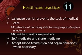 Health-care practices Language barrier prevents the seek of medical  care  Frustration of not being able to freely express/explain symptoms Do not trust healthcare providers Self medicate and share medicine  Accept blood transfusion and organ donations  when necessary 11 
