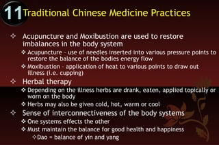 Traditional Chinese Medicine Practices  Acupuncture and Moxibustion are used to restore imbalances in the body system Acupuncture – use of needles inserted into various pressure points to restore the balance of the bodies energy flow Moxibustion – application of heat to various points to draw out illness (i.e. cupping) Herbal therapy  Depending on the illness herbs are drank, eaten, applied topically or worn on the body Herbs may also be given cold, hot, warm or cool Sense of interconnectiveness of the body systems One systems effects the other Must maintain the balance for good health and happiness Dao = balance of yin and yang 11 