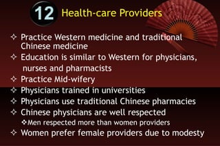 Health-care Providers Practice Western medicine and traditional Chinese medicine Education is similar to Western for physicians,  nurses and pharmacists Practice Mid-wifery Physicians trained in universities  Physicians use traditional Chinese pharmacies Chinese physicians are well respected Men respected more than women providers Women prefer female providers due to modesty 12 