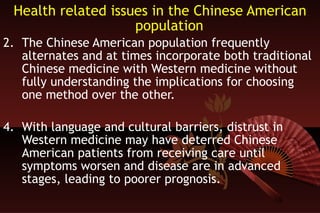 Health related issues in the Chinese American population The Chinese American population frequently alternates and at times incorporate both traditional Chinese medicine with Western medicine without fully understanding the implications for choosing one method over the other. With language and cultural barriers, distrust in Western medicine may have deterred Chinese American patients from receiving care until symptoms worsen and disease are in advanced stages, leading to poorer prognosis.  