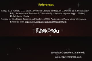 The End Thank  You    [email_address] [email_address] References Wang, Y. & Purnell, L.D., (2008). People of Chinese heritage. In L. Purnell  & B. Paulanka (3 rd   Ed.),  Transcultural health care:  A culturally competent approach  (pp. 129-144).  Philadelphia:  Davis Agency for Healthcare Research and Quality. (2009).  National healthcare disparities report.   Retrieved from  http://www.ahrq.gov/qual/nhdr09/nhdr09.pdf 