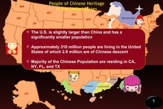 People of Chinese Heritage in the United States The U.S. is slightly larger than China and has a significantly smaller population Approximately 310 million people are living in the United States of which 2.8 million are of Chinese descent Majority of the Chinese Population are residing in CA, NY, FL, and TX 1 