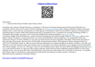 Chinese Culture Essay
Socialization
–––––– American Born Chinese Children under Chinese Culture
According to the American Heritage Dictionary, socialization is "the process of learning interpersonal and interactional skills that are in
conformity with the values of one's society" (American Heritage). It is a process of learning culture. During socialization, children will acquire
attitudes, norms, values, behaviors, personalities, etc. within agencies of socialization, which were described as "Agencies of socialization are
structured groups or contexts within which significant processes of socialization occur." according to the sociology terminology (Gidden 1).
Socialization always begins very early in life. It starts from childhood and continues throughout...show more content...
According to Huabin Chen and William Lan, cultural and historical background will influence people's behavior. TheChinese culture is more
family–oriented. The family or society takes priority over values of the individuals. Chinese people have very strong family loyalty and
cohesiveness (Chen 2). In China, Children at a very early age will be trained to be more responsible to the family. They become more likely to
obey and respect their parents; otherwise, they will feel guilty of disgracing their families. What happens to Chinese immigrant families in
USA? In the Youth Radio website, an ABC was interviewed and expressed her own feeling regarding to the identity. Christina, a teen ABC said:
"What do you do when American values clash with the values of your family? If you please your parents, you're unhappy, but if you don't please
them, they're unhappy. You can't win." (Kwong 1). There are a lot of different norms, values, life styles, beliefs and language between theChinese
culture and American culture. So, many teen ABC's always suffer the conflict from the Chinese traditional immigrant families as well as from
American society. Also, one teen ABC told in Youth Radio that, "My parents don't really need to tell me what they want from me...I've instilled
their Chinese values in myself. But my mind and heart are both Chinese and American, no labels necessary." (Kwong 1).
Meanwhile, parents' expectations will deeply influence
Get more content on HelpWriting.net
 