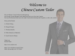 Welcome to
Chinese Custom Tailor
We are Chinese Custom Tailor from Hong Kong.
We Provide Custom Bespoke Tailor Made Suit Service in Over four Country
We have Professional tailor team who made Custom Suits that keep the fit quality as well as the comfort.
More perfect Details:
A: Perfect Fitting
B: Elegant Designs
C: Premium Quality
D: Wide Selection of Materials
E: Good Value for Money
Thank you
Rustam Khan
http://www.cctailor.com
https://www.facebook.com/CCTailor
https://plus.google.com/+CCTailor
 