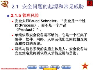 2.1 安全问题的起源和常见威胁


2.1.5 管理风险






安全大师Bruce Schneier：“安全是一个过
程(Process），而不是一个产品
（Product）”。
单纯依靠安全设备是不够的，它是一个汇集了
硬件、软件、网络、人以及他们之间的相互关
系和接口的系统。
网络与信息系统的实施主体是人，安全设备与
安全策略最终要依靠人才能应用与贯彻。

http://chn.chinamil/网絡信息戰.com.cn/

Red-DragonRising.com©

 