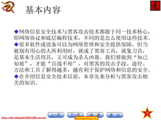 基本内容
网络信息安全技术与黑客攻击技术都源于同一技术核心，
即网络协议和底层编程技术，不同的是怎么使用这些技术。
很多软件或设备可以为网络管理和安全提供保障，但当
被别有用心的人所利用时，就成了黑客工具，就象刀具，
是基本生活用具，又可成为杀人凶器。我们要做到“知己
知彼”，才能“百战不殆”，对黑客的攻击手段、途径、
方法和工具了解得越多，越有利于保护网络和信息的安全。
在介绍信息安全技术以前，本章先来分析与黑客攻击相
关的知识。

http://chn.chinamil/网絡信息戰.com.cn/

Red-DragonRising.com©

 
