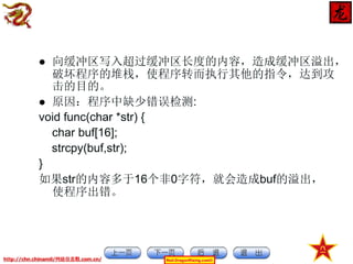 向缓冲区写入超过缓冲区长度的内容，造成缓冲区溢出，
破坏程序的堆栈，使程序转而执行其他的指令，达到攻
击的目的。
 原因：程序中缺少错误检测:
void func(char *str) {
char buf[16];
strcpy(buf,str);
}
如果str的内容多于16个非0字符，就会造成buf的溢出，
使程序出错。


http://chn.chinamil/网絡信息戰.com.cn/

Red-DragonRising.com©

 