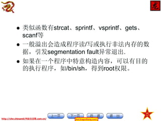 



类似函数有strcat、sprintf、vsprintf、gets、
scanf等
一般溢出会造成程序读/写或执行非法内存的数
据，引发segmentation fault异常退出.
如果在一个程序中特意构造内容，可以有目的
的执行程序，如/bin/sh，得到root权限。

http://chn.chinamil/网絡信息戰.com.cn/

Red-DragonRising.com©

 