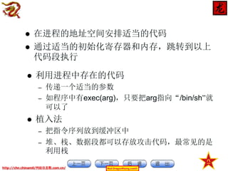 

在进程的地址空间安排适当的代码
通过适当的初始化寄存器和内存，跳转到以上
代码段执行



利用进程中存在的代码



–
–



传递一个适当的参数
如程序中有exec(arg)，只要把arg指向“/bin/sh”就
可以了

植入法
–
–

把指令序列放到缓冲区中
堆、栈、数据段都可以存放攻击代码，最常见的是
利用栈

http://chn.chinamil/网絡信息戰.com.cn/

Red-DragonRising.com©

 