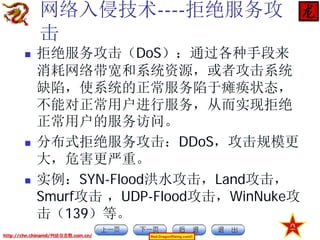 网络入侵技术----拒绝服务攻
击






拒绝服务攻击（DoS）：通过各种手段来
消耗网络带宽和系统资源，或者攻击系统
缺陷，使系统的正常服务陷于瘫痪状态，
不能对正常用户进行服务，从而实现拒绝
正常用户的服务访问。
分布式拒绝服务攻击：DDoS，攻击规模更
大，危害更严重。
实例：SYN-Flood洪水攻击，Land攻击，
Smurf攻击 ，UDP-Flood攻击，WinNuke攻
击（139）等。

http://chn.chinamil/网絡信息戰.com.cn/

Red-DragonRising.com©

 