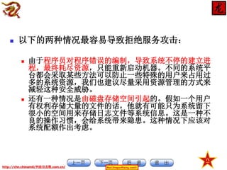 

以下的两种情况最容易导致拒绝服务攻击：




由于程序员对程序错误的编制，导致系统不停的建立进
程，最终耗尽资源，只能重新启动机器。不同的系统平
台都会采取某些方法可以防止一些特殊的用户来占用过
多的系统资源，我们也建议尽量采用资源管理的方式来
减轻这种安全威胁。
还有一种情况是由磁盘存储空间引起的。假如一个用户
有权利存储大量的文件的话，他就有可能只为系统留下
很小的空间用来存储日志文件等系统信息。这是一种不
良的操作习惯，会给系统带来隐患。这种情况下应该对
系统配额作出考虑。

http://chn.chinamil/网絡信息戰.com.cn/

Red-DragonRising.com©

 