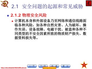 2.1 安全问题的起源和常见威胁


2.1.2 物理安全风险


计算机本身和外部设备乃至网络和通信线路面
临各种风险，如各种自然灾害、人为破坏、操
作失误、设备故障、电磁干扰、被盗和各种不
同类型的不安全因素所致的物质财产损失、数
据资料损失等。

http://chn.chinamil/网絡信息戰.com.cn/

Red-DragonRising.com©

 
