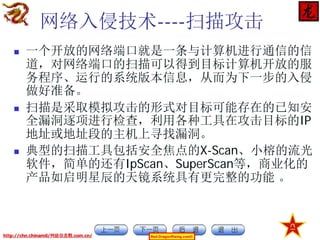 网络入侵技术----扫描攻击






一个开放的网络端口就是一条与计算机进行通信的信
道，对网络端口的扫描可以得到目标计算机开放的服
务程序、运行的系统版本信息，从而为下一步的入侵
做好准备。
扫描是采取模拟攻击的形式对目标可能存在的已知安
全漏洞逐项进行检查，利用各种工具在攻击目标的IP
地址或地址段的主机上寻找漏洞。
典型的扫描工具包括安全焦点的X-Scan、小榕的流光
软件，简单的还有IpScan、SuperScan等，商业化的
产品如启明星辰的天镜系统具有更完整的功能 。

http://chn.chinamil/网絡信息戰.com.cn/

Red-DragonRising.com©

 