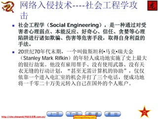网络入侵技术----社会工程学攻
击




社会工程学（Social Engineering），是一种通过对受
害者心理弱点、本能反应、好奇心、信任、贪婪等心理
陷阱进行诸如欺骗、伤害等危害手段，取得自身利益的
手法。
20世纪70年代末期，一个叫做斯坦利•马克•瑞夫金
（Stanley Mark Rifkin）的年轻人成功地实施了史上最大
的银行劫案。他没有雇用帮手、没有使用武器、没有天
衣无缝的行动计划，“甚至无需计算机的协助”，仅仅
依靠一个进入电汇室的机会并打了三个电话，便成功地
将一千零二十万美元转入自己在国外的个人账户。

http://chn.chinamil/网絡信息戰.com.cn/

Red-DragonRising.com©

 