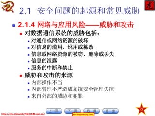2.1 安全问题的起源和常见威胁


2.1.4 网络与应用风险——威胁和攻击


对数据通信系统的威胁包括：








对通信或网络资源的破坏
对信息的滥用、讹用或篡改
信息或网络资源的被窃、删除或丢失
信息的泄露
服务的中断和禁止

威胁和攻击的来源




内部操作不当
内部管理不严造成系统安全管理失控
来自外部的威胁和犯罪

http://chn.chinamil/网絡信息戰.com.cn/

Red-DragonRising.com©

 