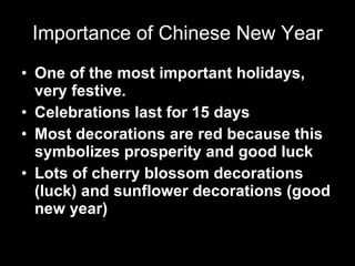 Importance of Chinese New Year One of the most important holidays, very festive. Celebrations last for 15 days Most decorations are red because this symbolizes prosperity and good luck Lots of cherry blossom decorations (luck) and sunflower decorations (good new year)