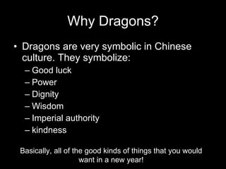 Why Dragons? Dragons are very symbolic in Chinese culture. They symbolize: Good luck Power Dignity Wisdom Imperial authority kindness Basically, all of the good kinds of things that you would want in a new year!