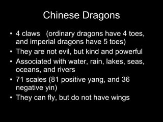 Chinese Dragons 4 claws (ordinary dragons have 4 toes, and imperial dragons have 5 toes) They are not evil, but kind and powerful Associated with water, rain, lakes, seas, oceans, and rivers 71 scales (81 positive yang, and 36 negative yin) They can fly, but do not have wings