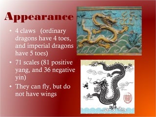 • 4 claws (ordinary
dragons have 4 toes,
and imperial dragons
have 5 toes)
• 71 scales (81 positive
yang, and 36 negative
yin)
• They can fly, but do
not have wings
Appearance
 