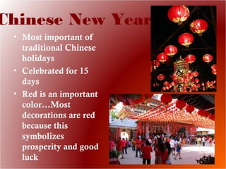 Chinese New Year
• Most important of
traditional Chinese
holidays
• Celebrated for 15
days
• Red is an important
color…Most
decorations are red
because this
symbolizes
prosperity and good
luck
 