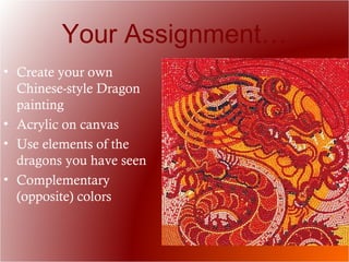 Your Assignment…
• Create your own
Chinese-style Dragon
painting
• Acrylic on canvas
• Use elements of the
dragons you have seen
• Complementary
(opposite) colors
 