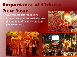 Importance of Chinese
New Year
• Celebrations last for 15 days
• Lots of cherry blossom decorations
(luck) and sunflower decorations
(good new year)
 