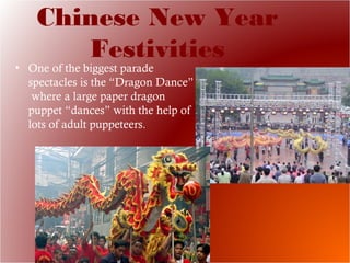 Chinese New Year
Festivities
• One of the biggest parade
spectacles is the “Dragon Dance”
where a large paper dragon
puppet “dances” with the help of
lots of adult puppeteers.
 