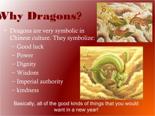 Why Dragons?
• Dragons are very symbolic in
Chinese culture. They symbolize:
– Good luck
– Power
– Dignity
– Wisdom
– Imperial authority
– kindness
Basically, all of the good kinds of things that you would
want in a new year!
 