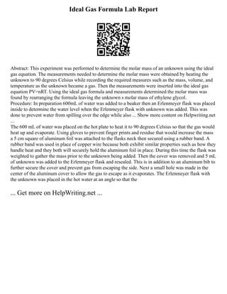 Ideal Gas Formula Lab Report
Abstract: This experiment was performed to determine the molar mass of an unknown using the ideal
gas equation. The measurements needed to determine the molar mass were obtained by heating the
unknown to 90 degrees Celsius while recording the required measures such as the mass, volume, and
temperature as the unknown became a gas. Then the measurements were inserted into the ideal gas
equation PV=nRT. Using the ideal gas formula and measurements determined the molar mass was
found by rearranging the formula leaving the unknown s molar mass of ethylene glycol.
Procedure: In preparation 600mL of water was added to a beaker then an Erlenmeyer flask was placed
inside to determine the water level when the Erlenmeyer flask with unknown was added. This was
done to prevent water from spilling over the edge while also ... Show more content on Helpwriting.net
...
The 600 mL of water was placed on the hot plate to heat it to 90 degrees Celsius so that the gas would
heat up and evaporate. Using gloves to prevent finger prints and residue that would increase the mass
a 5 cm square of aluminum foil was attached to the flasks neck then secured using a rubber band. A
rubber band was used in place of copper wire because both exhibit similar properties such as how they
handle heat and they both will securely hold the aluminum foil in place. During this time the flask was
weighted to gather the mass prior to the unknown being added. Then the cover was removed and 5 mL
of unknown was added to the Erlenmeyer flask and resealed. This is in addition to an aluminum bib to
further secure the cover and prevent gas from escaping the side. Next a small hole was made in the
center of the aluminum cover to allow the gas to escape as it evaporates. The Erlenmeyer flask with
the unknown was placed in the hot water at an angle so that the
... Get more on HelpWriting.net ...
 
