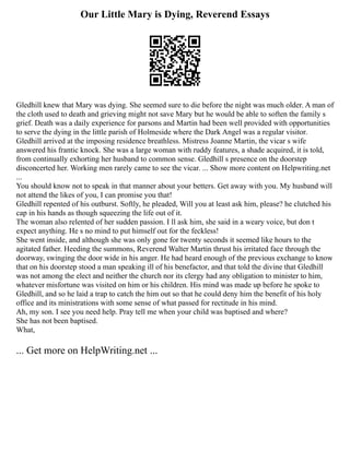 Our Little Mary is Dying, Reverend Essays
Gledhill knew that Mary was dying. She seemed sure to die before the night was much older. A man of
the cloth used to death and grieving might not save Mary but he would be able to soften the family s
grief. Death was a daily experience for parsons and Martin had been well provided with opportunities
to serve the dying in the little parish of Holmeside where the Dark Angel was a regular visitor.
Gledhill arrived at the imposing residence breathless. Mistress Joanne Martin, the vicar s wife
answered his frantic knock. She was a large woman with ruddy features, a shade acquired, it is told,
from continually exhorting her husband to common sense. Gledhill s presence on the doorstep
disconcerted her. Working men rarely came to see the vicar. ... Show more content on Helpwriting.net
...
You should know not to speak in that manner about your betters. Get away with you. My husband will
not attend the likes of you, I can promise you that!
Gledhill repented of his outburst. Softly, he pleaded, Will you at least ask him, please? he clutched his
cap in his hands as though squeezing the life out of it.
The woman also relented of her sudden passion. I ll ask him, she said in a weary voice, but don t
expect anything. He s no mind to put himself out for the feckless!
She went inside, and although she was only gone for twenty seconds it seemed like hours to the
agitated father. Heeding the summons, Reverend Walter Martin thrust his irritated face through the
doorway, swinging the door wide in his anger. He had heard enough of the previous exchange to know
that on his doorstep stood a man speaking ill of his benefactor, and that told the divine that Gledhill
was not among the elect and neither the church nor its clergy had any obligation to minister to him,
whatever misfortune was visited on him or his children. His mind was made up before he spoke to
Gledhill, and so he laid a trap to catch the him out so that he could deny him the benefit of his holy
office and its ministrations with some sense of what passed for rectitude in his mind.
Ah, my son. I see you need help. Pray tell me when your child was baptised and where?
She has not been baptised.
What,
... Get more on HelpWriting.net ...
 