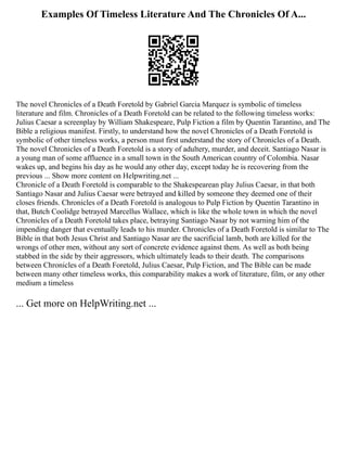 Examples Of Timeless Literature And The Chronicles Of A...
The novel Chronicles of a Death Foretold by Gabriel Garcia Marquez is symbolic of timeless
literature and film. Chronicles of a Death Foretold can be related to the following timeless works:
Julius Caesar a screenplay by William Shakespeare, Pulp Fiction a film by Quentin Tarantino, and The
Bible a religious manifest. Firstly, to understand how the novel Chronicles of a Death Foretold is
symbolic of other timeless works, a person must first understand the story of Chronicles of a Death.
The novel Chronicles of a Death Foretold is a story of adultery, murder, and deceit. Santiago Nasar is
a young man of some affluence in a small town in the South American country of Colombia. Nasar
wakes up, and begins his day as he would any other day, except today he is recovering from the
previous ... Show more content on Helpwriting.net ...
Chronicle of a Death Foretold is comparable to the Shakespearean play Julius Caesar, in that both
Santiago Nasar and Julius Caesar were betrayed and killed by someone they deemed one of their
closes friends. Chronicles of a Death Foretold is analogous to Pulp Fiction by Quentin Tarantino in
that, Butch Coolidge betrayed Marcellus Wallace, which is like the whole town in which the novel
Chronicles of a Death Foretold takes place, betraying Santiago Nasar by not warning him of the
impending danger that eventually leads to his murder. Chronicles of a Death Foretold is similar to The
Bible in that both Jesus Christ and Santiago Nasar are the sacrificial lamb, both are killed for the
wrongs of other men, without any sort of concrete evidence against them. As well as both being
stabbed in the side by their aggressors, which ultimately leads to their death. The comparisons
between Chronicles of a Death Foretold, Julius Caesar, Pulp Fiction, and The Bible can be made
between many other timeless works, this comparability makes a work of literature, film, or any other
medium a timeless
... Get more on HelpWriting.net ...
 