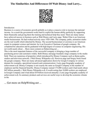 The Similarities And Differences Of Walt Disney And Larry...
Introduction
Business is a source of economic growth globally as it plays a massive role to increase the national
income. As a result the government works hard to exploit the human ability perfectly by supporting
them financially and giving them the training and technical help they need. There are many names
have achieved success in business such as Walt Disney and Larry page. Walter Elias is an American
media businessman. He had worked actively since 1920 1966. The company, parks, animation studio
are the real wealth which inherited by Disney. The second businessman is Lawrence is an American
expert in computer science and internet .he is an Executive Chairman of google company .He
completed his education and he graduated with high degree of science in computer engineering. His
net worth nearly about ... Show more content on Helpwriting.net ...
This is the most important features of the successful company is bringing a large number of
purchasing power and customers widely. Both Disney and page founded a large company in the media
field. There are numerous of properties which introduced by Disney Company such as theme parks,
studios and television network. ( Walt Disney Wikipedia n.d). However page and Sergey brain found
the google company. There are many advanced application shown by Google Company in various
domain for examples, specialized research and communication ( Larry page biography academy of
achievement n.d). Disney Company is not exactly the same as Google Company in the number of
employee and the financial benefits. Disney Company runned 175,000 workers and it had nearly about
$45 billion annually. ( Walt Disney Wikipedia n.d). It worth noting that 10,000 workers are employed
in Google Company and it had about $10 billion received annually ( Larry page biography academy of
achievement n.d). In summary products and services are useful ways to develop the economic climate
in the
... Get more on HelpWriting.net ...
 