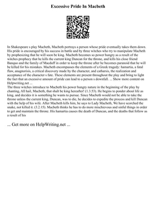 Excessive Pride In Macbeth
In Shakespeare s play Macbeth, Macbeth portrays a person whose pride eventually takes them down.
His pride is encouraged by his success in battle and by three witches who try to manipulate Macbeth
by prophesizing that he will soon be king. Macbeth becomes so power hungry as a result of the
witches prophecy that he kills the current king Duncan for the throne, and kills his close friend
Banquo and the family of Macduff in order to keep the throne after he becomes paranoid that he will
be killed for his mistakes. Macbeth encompasses the elements of a Greek tragedy: hamartia, a fatal
flaw, anagnorisis, a critical discovery made by the character, and catharsis, the realization and
acceptance of the character s fate. These elements are present throughout the play and bring to light
the fact that an excessive amount of pride can lead to a person s downfall. ... Show more content on
Helpwriting.net ...
The three witches introduce to Macbeth his power hungry nature in the beginning of the play by
chanting, All hail, Macbeth, that shalt be king hereafter! (1.3.53). He begins to ponder about life as
king, and decides it is something he wants to pursue. Since Macbeth would not be able to take the
throne unless the current king, Duncan, was to die, he decides to expedite the process and kill Duncan
with the help of his wife. After Macbeth kills him, he says to Lady Macbeth, We have scorched the
snake, not killed it. (3.2.15). Macbeth thinks he has to do more mischievous and sinful things in order
to get and maintain the throne. His hamartia causes the death of Duncan, and the deaths that follow as
a result of his
... Get more on HelpWriting.net ...
 