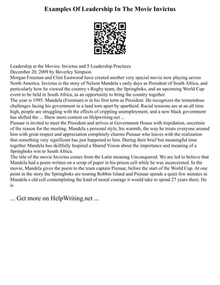 Examples Of Leadership In The Movie Invictus
Leadership at the Movies: Invictus and 5 Leadership Practices
December 20, 2009 by Beverley Simpson
Morgan Freeman and Clint Eastwood have created another very special movie now playing across
North America. Invictus is the story of Nelson Mandela s early days as President of South Africa, and
particularly how he viewed the country s Rugby team, the Springboks, and an upcoming World Cup
event to be held in South Africa, as an opportunity to bring the country together.
The year is 1995. Mandela (Freeman) is in his first term as President. He recognizes the tremendous
challenges facing his government in a land torn apart by apartheid. Racial tensions are at an all time
high, people are struggling with the effects of crippling unemployment, and a new black government
has shifted the ... Show more content on Helpwriting.net ...
Pienaar is invited to meet the President and arrives at Government House with trepidation, uncertain
of the reason for the meeting. Mandela s personal style, his warmth, the way he treats everyone around
him with great respect and appreciation completely charms Pienaar who leaves with the realization
that something very significant has just happened to him. During their brief but meaningful time
together Mandela has skillfully Inspired a Shared Vision about the importance and meaning of a
Springboks win to South Africa.
The title of the movie Invictus comes from the Latin meaning Unconquered. We are led to believe that
Mandela had a poem written on a scrap of paper in his prison cell while he was incarcerated. In the
movie, Mandela gives the poem to the team captain Pienaar, before the start of the World Cup. At one
point in the story the Springboks are touring Robbin Island and Pienaar spends a quiet few minutes in
Mandela s old cell contemplating the kind of moral courage it would take to spend 27 years there. He
is
... Get more on HelpWriting.net ...
 