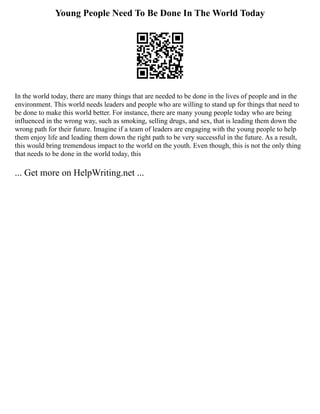Young People Need To Be Done In The World Today
In the world today, there are many things that are needed to be done in the lives of people and in the
environment. This world needs leaders and people who are willing to stand up for things that need to
be done to make this world better. For instance, there are many young people today who are being
influenced in the wrong way, such as smoking, selling drugs, and sex, that is leading them down the
wrong path for their future. Imagine if a team of leaders are engaging with the young people to help
them enjoy life and leading them down the right path to be very successful in the future. As a result,
this would bring tremendous impact to the world on the youth. Even though, this is not the only thing
that needs to be done in the world today, this
... Get more on HelpWriting.net ...
 
