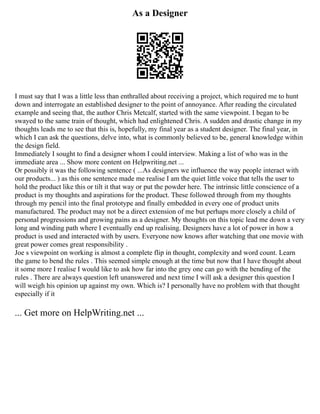 As a Designer
I must say that I was a little less than enthralled about receiving a project, which required me to hunt
down and interrogate an established designer to the point of annoyance. After reading the circulated
example and seeing that, the author Chris Metcalf, started with the same viewpoint. I began to be
swayed to the same train of thought, which had enlightened Chris. A sudden and drastic change in my
thoughts leads me to see that this is, hopefully, my final year as a student designer. The final year, in
which I can ask the questions, delve into, what is commonly believed to be, general knowledge within
the design field.
Immediately I sought to find a designer whom I could interview. Making a list of who was in the
immediate area ... Show more content on Helpwriting.net ...
Or possibly it was the following sentence ( ...As designers we influence the way people interact with
our products... ) as this one sentence made me realise I am the quiet little voice that tells the user to
hold the product like this or tilt it that way or put the powder here. The intrinsic little conscience of a
product is my thoughts and aspirations for the product. These followed through from my thoughts
through my pencil into the final prototype and finally embedded in every one of product units
manufactured. The product may not be a direct extension of me but perhaps more closely a child of
personal progressions and growing pains as a designer. My thoughts on this topic lead me down a very
long and winding path where I eventually end up realising. Designers have a lot of power in how a
product is used and interacted with by users. Everyone now knows after watching that one movie with
great power comes great responsibility .
Joe s viewpoint on working is almost a complete flip in thought, complexity and word count. Learn
the game to bend the rules . This seemed simple enough at the time but now that I have thought about
it some more I realise I would like to ask how far into the grey one can go with the bending of the
rules . There are always question left unanswered and next time I will ask a designer this question I
will weigh his opinion up against my own. Which is? I personally have no problem with that thought
especially if it
... Get more on HelpWriting.net ...
 