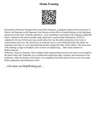 Media Framing
Presented by Professor Derigan Silver and Libby Pinkerton, A graduate student at the University of
Denver, the Seminar on the Supreme Court focuses on the effect of media framing on the legitimacy
and power of the court. Framing, defined as ...how something is presented to the audience (called the
frame ) influences the choices people make about how to process that information. (XXX) is
explained to be one of the main ways media alters the way the public perception of an issue or
controversial court case. By selectively covering the issue or case being discussed, the media can
purposely omit facts or views presented that greatly change the realty of the subject. The main issue
with omitting a single or multiple views in favor of emphasizing ... Show more content on
Helpwriting.net ...
Pinkerton s thesis on framing. After multiple drafts and proofing processes, the thesis was brought to
the panel where Ms. Pinkerton was to defend and explain the topic, research, and conclusion to the
professors. After the defense of the thesis was completed, final edits and revisions were to be made
before graduation and submission of the
... Get more on HelpWriting.net ...
 