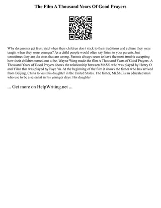 The Film A Thousand Years Of Good Prayers
Why do parents get frustrated when their children don t stick to their traditions and culture they were
taught when they were younger? As a child people would often say listen to your parents, but
sometimes they are the ones that are wrong. Parents always seem to have the most trouble accepting
how their children turned out to be. Wayne Wang made the film A Thousand Years of Good Prayers. A
Thousand Years of Good Prayers shows the relationship between Mr.Shi who was played by Henry O
and Yilan that was played by Faye Yu. At the beginning of the film it shows the father who has arrived
from Beijing, China to visit his daughter in the United States. The father, Mr.Shi, is an educated man
who use to be a scientist in his younger days. His daughter
... Get more on HelpWriting.net ...
 
