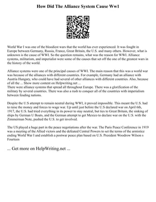 How Did The Alliance System Cause Ww1
World War I was one of the bloodiest wars that the world has ever experienced. It was fought in
Europe between Germany, Russia, France, Great Britain, the U.S. and many others. However, what is
unknown is the cause of WWI. So the question remains, what was the reason for WWI. Alliance
systems, militarism, and imperialist were some of the causes that set off the one of the greatest wars in
the history of the world.
Alliance systems were one of the principal causes of WWI. The main reason that this was a world war
was because of the alliances with different countries. For example, Germany had an alliance with
Austria Hungary, who could have had several of other alliances with different countries. Also, because
of all the ... Show more content on Helpwriting.net ...
There were alliance systems that spread all throughout Europe. There was a glorification of the
military by several countries. There was also a rush to conquer all of the countries with imperialism
between feuding nations.
Despite the U.S attempt to remain neutral during WWI, it proved impossible. This meant the U.S. had
to raise the money and forces to wage war. Up until just before the U.S declared war on April 6th,
1917, the U.S. had tried everything in its power to stay neutral, but ties to Great Britain, the sinking of
ships by German U Boats, and the German attempt to get Mexico to declare war on the U.S. with the
Zimmerman Note, pushed the U.S. to get involved.
The US played a huge part in the peace negotiations after the war. The Paris Peace Conference in 1919
was a meeting of the Allied victors and the defeated Central Powers to set the terms of the armistice
ending World War I and establish a postwar peace plan based on U.S. President Woodrow Wilson s
Fourteen
... Get more on HelpWriting.net ...
 