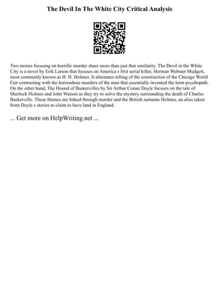 The Devil In The White City Critical Analysis
Two stories focusing on horrific murder share more than just that similarity. The Devil in the White
City is a novel by Erik Larson that focuses on America s first serial killer, Herman Webster Mudgett,
most commonly known as H. H. Holmes. It alternates telling of the construction of the Chicago World
Fair contrasting with the horrendous murders of the man that essentially invented the term psychopath.
On the other hand, The Hound of Baskervilles by Sir Arthur Conan Doyle focuses on the tale of
Sherlock Holmes and John Watson as they try to solve the mystery surrounding the death of Charles
Baskerville. These themes are linked through murder and the British surname Holmes, an alias taken
from Doyle s stories to claim to have land in England.
... Get more on HelpWriting.net ...
 