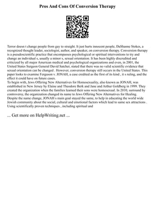Pros And Cons Of Conversion Therapy
Terror doesn t change people from gay to straight. It just hurts innocent people, DaShanne Stokes, a
recognized thought leader, sociologist, author, and speaker, on conversion therapy. Conversion therapy
is a pseudoscientific practice that encompasses psychological or spiritual interventions to try and
change an individual s, usually a minor s, sexual orientation. It has been highly discredited and
criticized by all major American medical and psychological organizations and even, in 2001, the
United States Surgeon General David Satcher, stated that there was no valid scientific evidence that
sexual orientation can be changed . However, conversion therapy still occurs in the United States. This
paper looks to examine Ferguson v. JONAH, a case credited as the first of its kind , it s ruling, and the
effect it could have on future cases.
To begin with, Jews Offering New Alternatives for Homosexuality, also known as JONAH, was
established in New Jersey by Elaine and Theodore Berk and Jane and Arthur Goldberg in 1999. They
created the organization when the families learned their sons were homosexual. In 2010, surround by
controversy, the organization changed its name to Jews Offering New Alternatives for Healing.
Despite the name change, JONAH s main goal stayed the same, to help in educating the world wide
Jewish community about the social, cultural and emotional factors which lead to same sex attractions .
Using scientifically proven techniques , including spiritual and
... Get more on HelpWriting.net ...
 